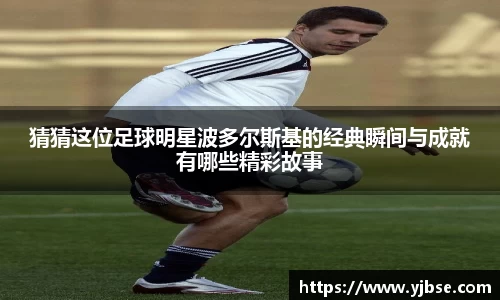 猜猜这位足球明星波多尔斯基的经典瞬间与成就有哪些精彩故事